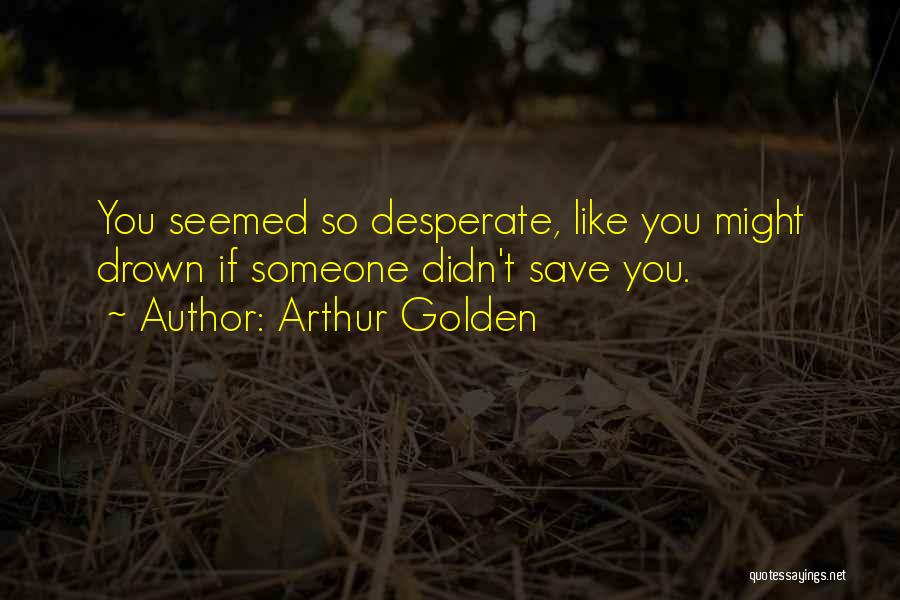 Arthur Golden Quotes: You Seemed So Desperate, Like You Might Drown If Someone Didn't Save You.