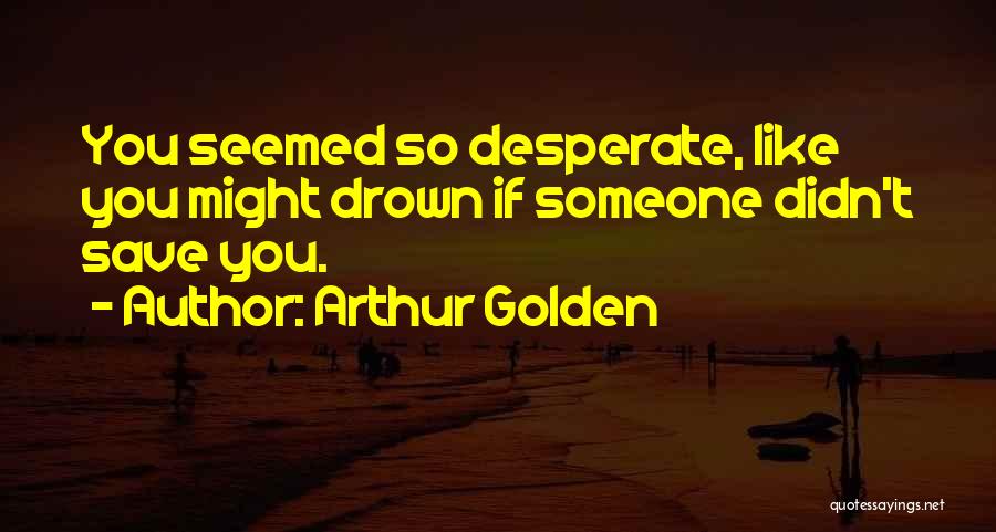 Arthur Golden Quotes: You Seemed So Desperate, Like You Might Drown If Someone Didn't Save You.