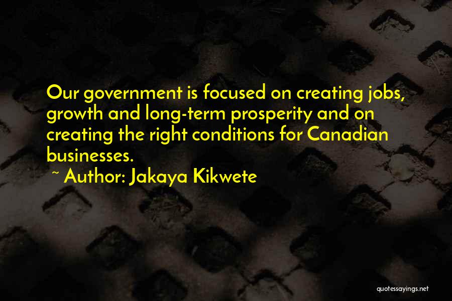 Jakaya Kikwete Quotes: Our Government Is Focused On Creating Jobs, Growth And Long-term Prosperity And On Creating The Right Conditions For Canadian Businesses.