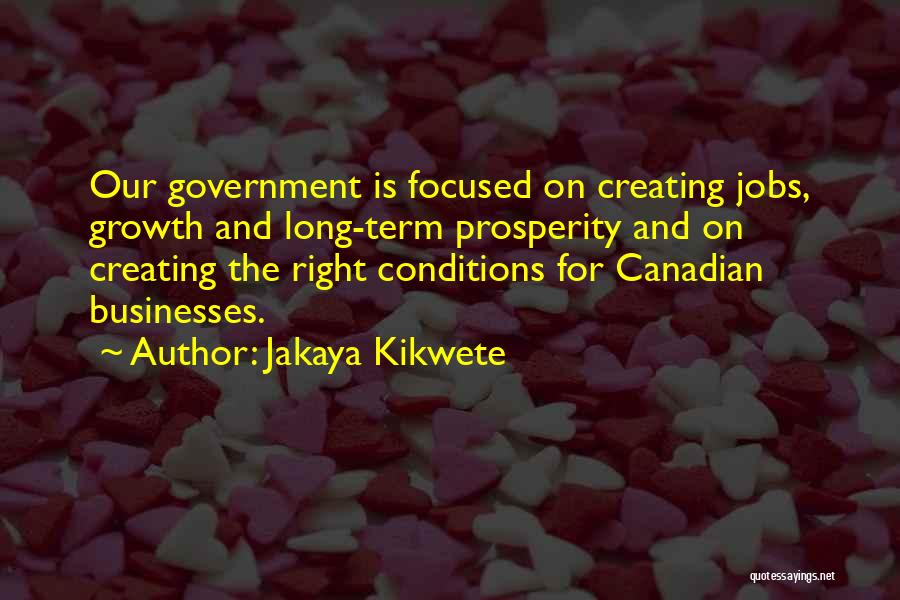 Jakaya Kikwete Quotes: Our Government Is Focused On Creating Jobs, Growth And Long-term Prosperity And On Creating The Right Conditions For Canadian Businesses.