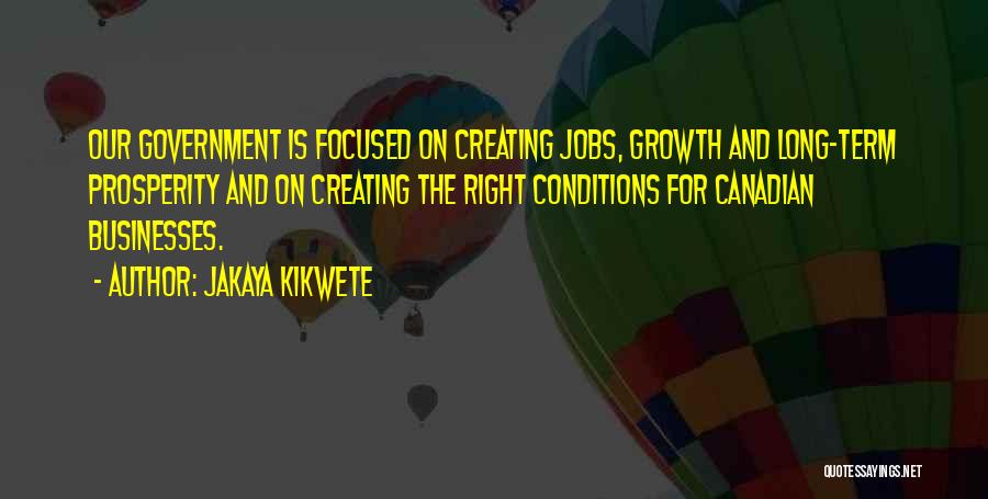 Jakaya Kikwete Quotes: Our Government Is Focused On Creating Jobs, Growth And Long-term Prosperity And On Creating The Right Conditions For Canadian Businesses.