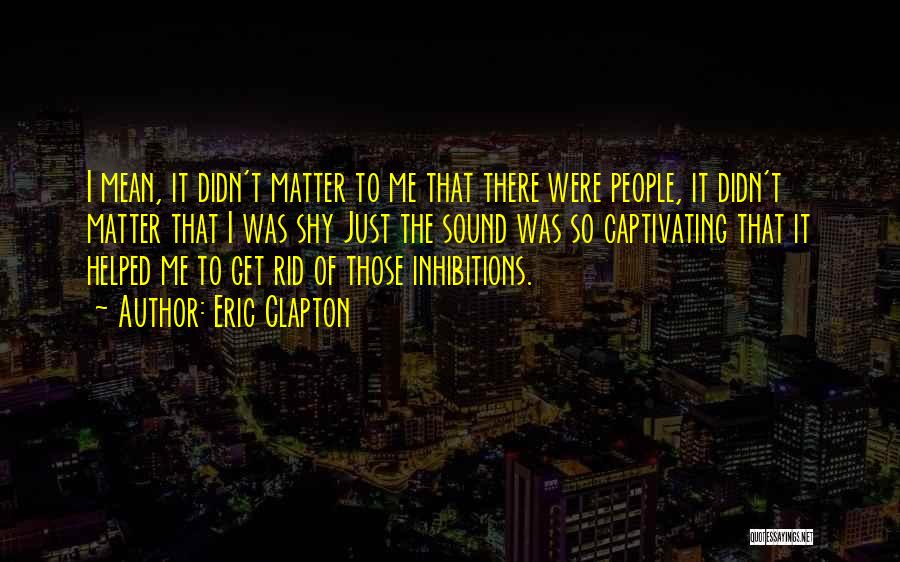 Eric Clapton Quotes: I Mean, It Didn't Matter To Me That There Were People, It Didn't Matter That I Was Shy Just The