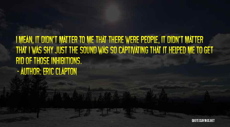 Eric Clapton Quotes: I Mean, It Didn't Matter To Me That There Were People, It Didn't Matter That I Was Shy Just The