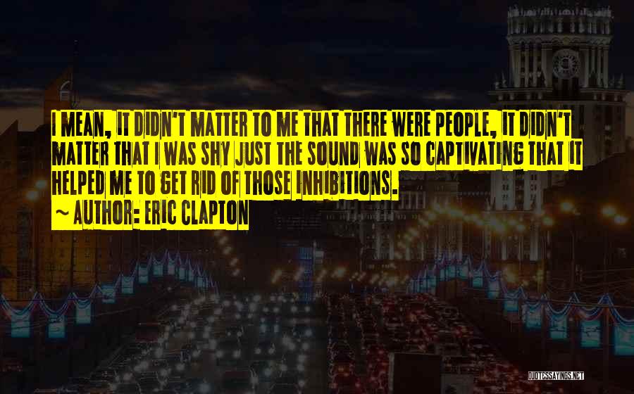 Eric Clapton Quotes: I Mean, It Didn't Matter To Me That There Were People, It Didn't Matter That I Was Shy Just The