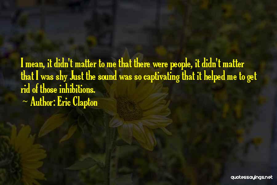 Eric Clapton Quotes: I Mean, It Didn't Matter To Me That There Were People, It Didn't Matter That I Was Shy Just The