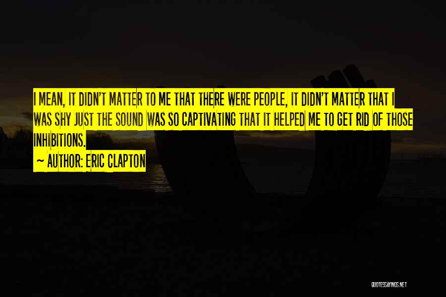 Eric Clapton Quotes: I Mean, It Didn't Matter To Me That There Were People, It Didn't Matter That I Was Shy Just The