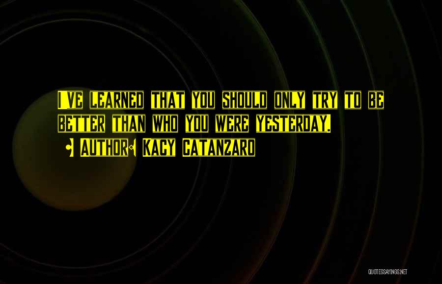 Kacy Catanzaro Quotes: I've Learned That You Should Only Try To Be Better Than Who You Were Yesterday.