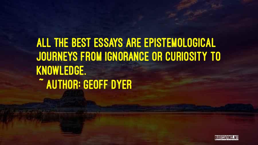 Geoff Dyer Quotes: All The Best Essays Are Epistemological Journeys From Ignorance Or Curiosity To Knowledge.