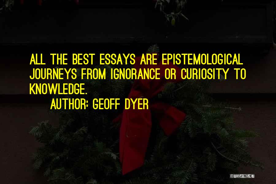 Geoff Dyer Quotes: All The Best Essays Are Epistemological Journeys From Ignorance Or Curiosity To Knowledge.