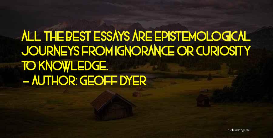 Geoff Dyer Quotes: All The Best Essays Are Epistemological Journeys From Ignorance Or Curiosity To Knowledge.