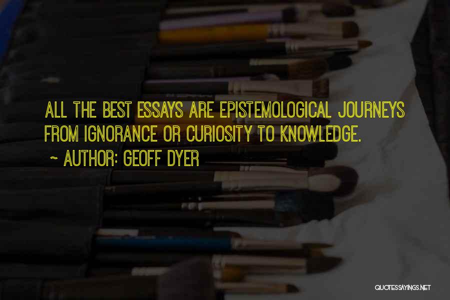 Geoff Dyer Quotes: All The Best Essays Are Epistemological Journeys From Ignorance Or Curiosity To Knowledge.