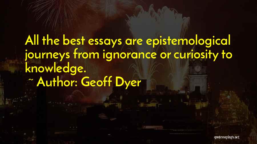 Geoff Dyer Quotes: All The Best Essays Are Epistemological Journeys From Ignorance Or Curiosity To Knowledge.
