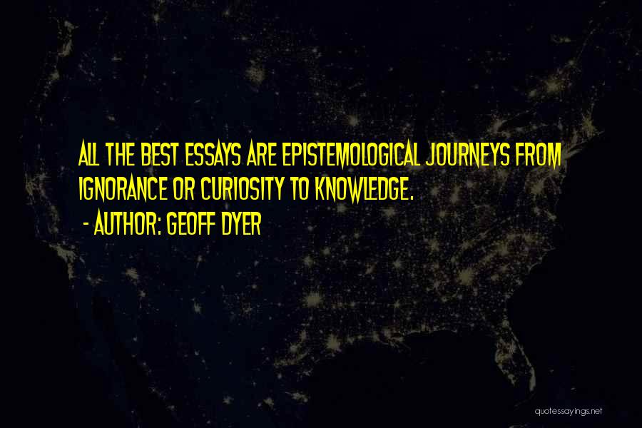 Geoff Dyer Quotes: All The Best Essays Are Epistemological Journeys From Ignorance Or Curiosity To Knowledge.