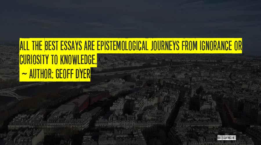 Geoff Dyer Quotes: All The Best Essays Are Epistemological Journeys From Ignorance Or Curiosity To Knowledge.