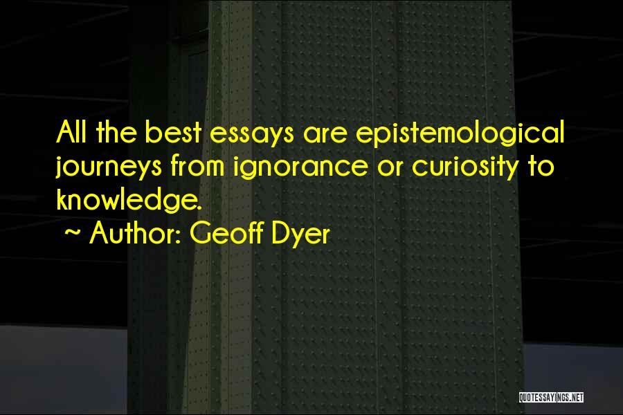 Geoff Dyer Quotes: All The Best Essays Are Epistemological Journeys From Ignorance Or Curiosity To Knowledge.