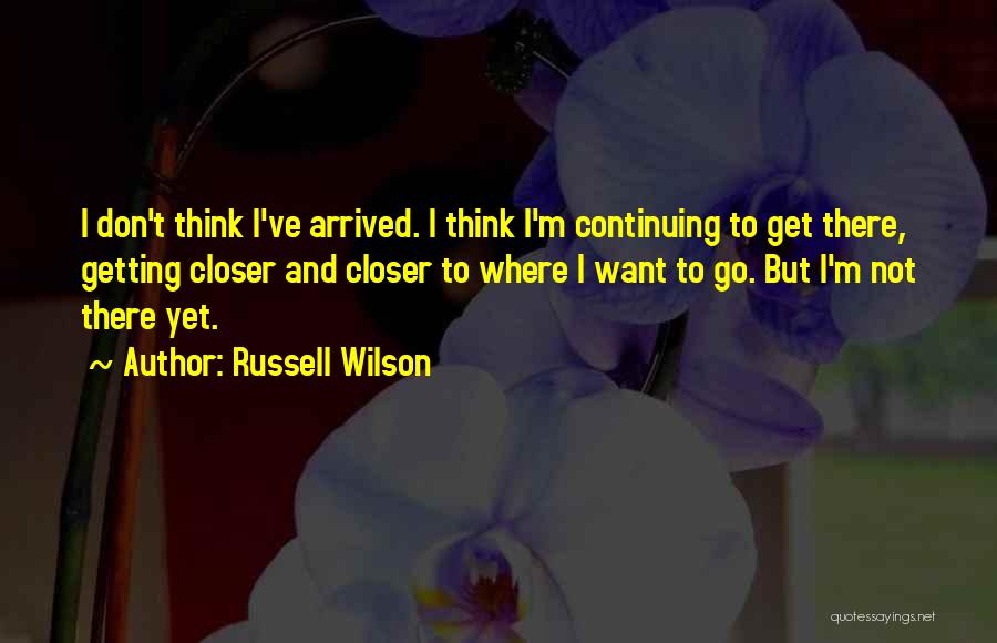 Russell Wilson Quotes: I Don't Think I've Arrived. I Think I'm Continuing To Get There, Getting Closer And Closer To Where I Want