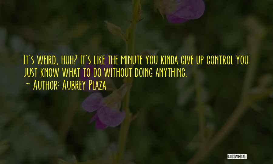 Aubrey Plaza Quotes: It's Weird, Huh? It's Like The Minute You Kinda Give Up Control You Just Know What To Do Without Doing