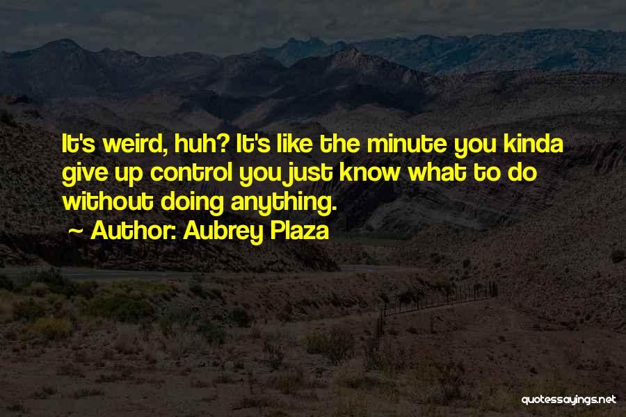 Aubrey Plaza Quotes: It's Weird, Huh? It's Like The Minute You Kinda Give Up Control You Just Know What To Do Without Doing