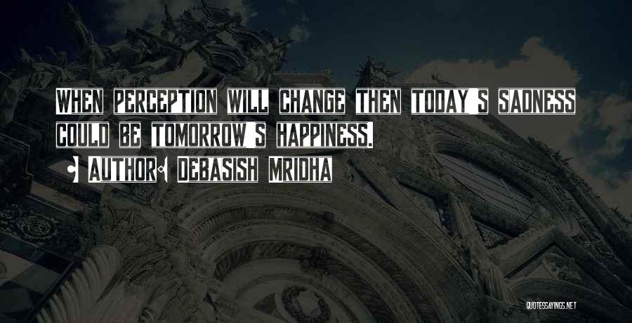 Debasish Mridha Quotes: When Perception Will Change Then Today's Sadness Could Be Tomorrow's Happiness.