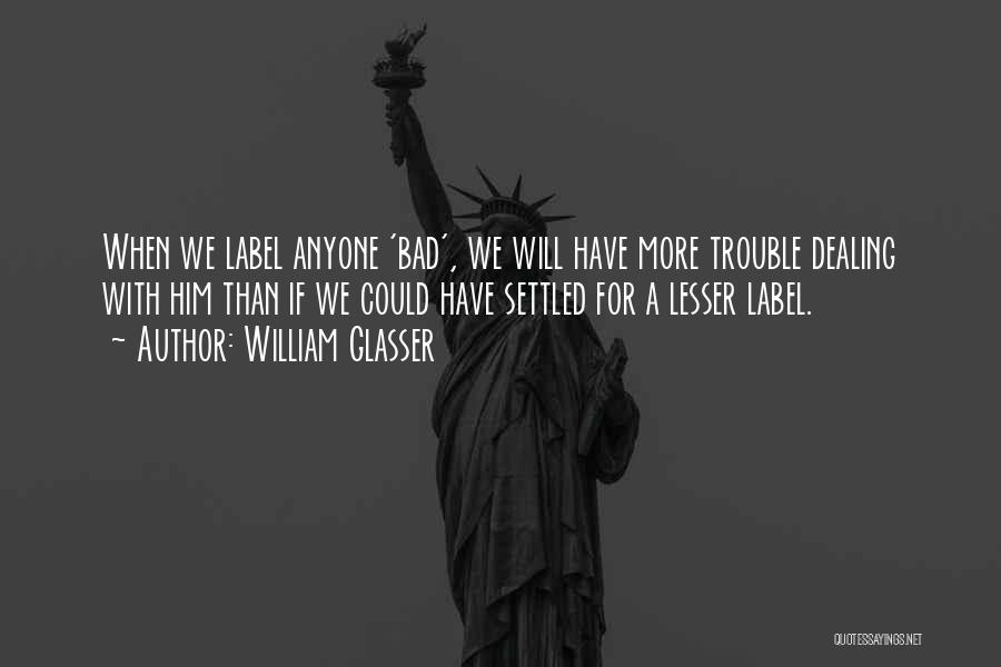 William Glasser Quotes: When We Label Anyone 'bad', We Will Have More Trouble Dealing With Him Than If We Could Have Settled For