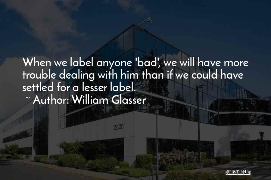 William Glasser Quotes: When We Label Anyone 'bad', We Will Have More Trouble Dealing With Him Than If We Could Have Settled For