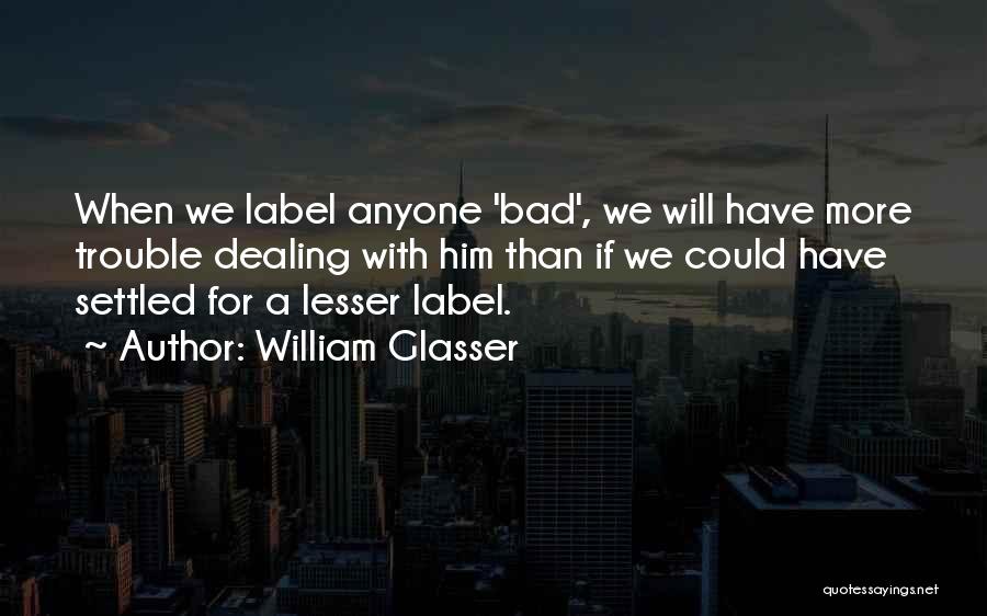 William Glasser Quotes: When We Label Anyone 'bad', We Will Have More Trouble Dealing With Him Than If We Could Have Settled For