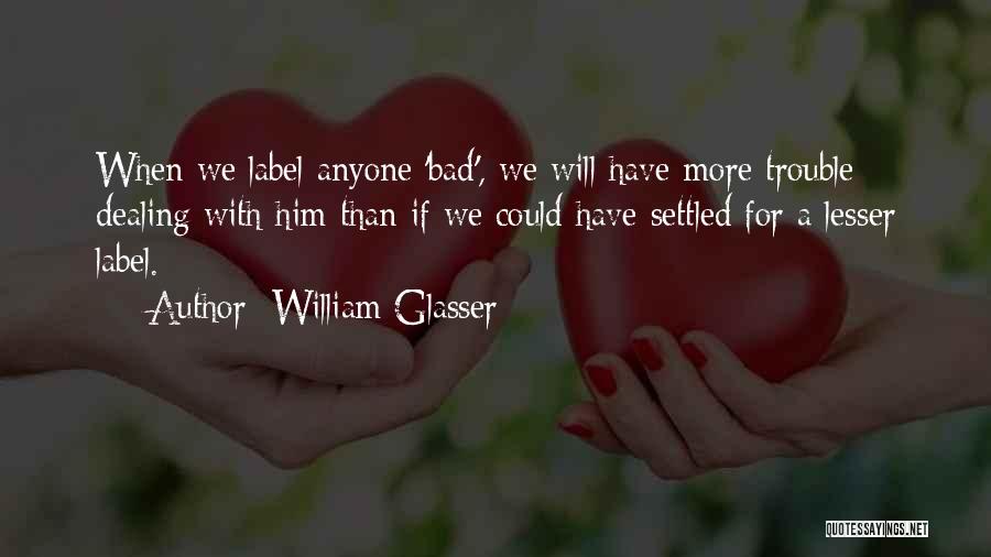 William Glasser Quotes: When We Label Anyone 'bad', We Will Have More Trouble Dealing With Him Than If We Could Have Settled For