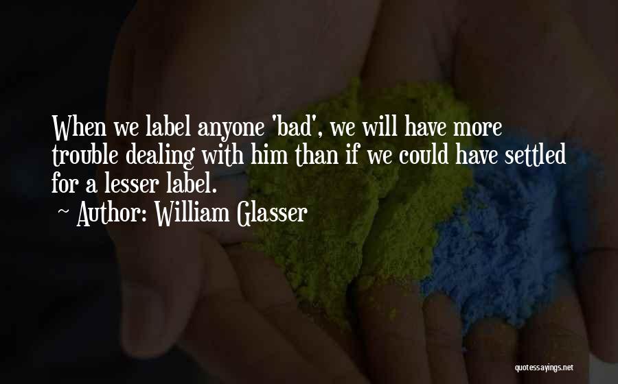 William Glasser Quotes: When We Label Anyone 'bad', We Will Have More Trouble Dealing With Him Than If We Could Have Settled For