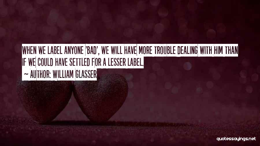 William Glasser Quotes: When We Label Anyone 'bad', We Will Have More Trouble Dealing With Him Than If We Could Have Settled For