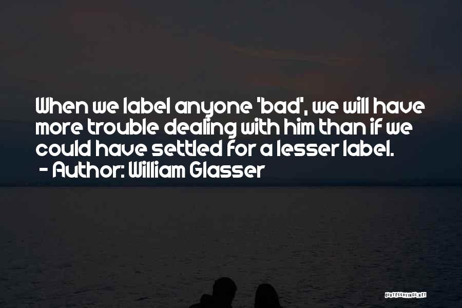 William Glasser Quotes: When We Label Anyone 'bad', We Will Have More Trouble Dealing With Him Than If We Could Have Settled For