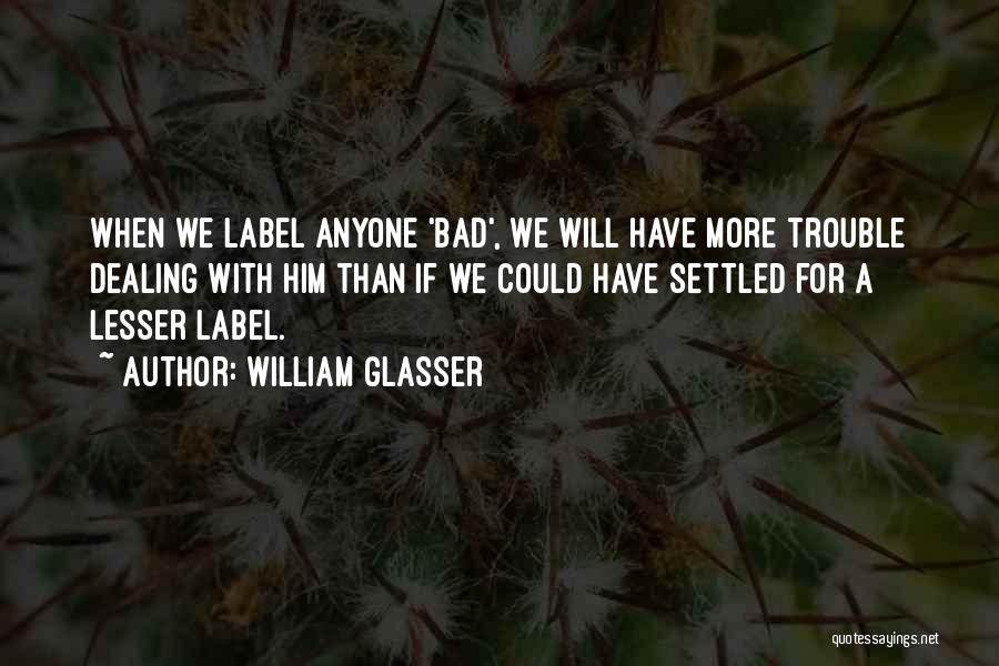 William Glasser Quotes: When We Label Anyone 'bad', We Will Have More Trouble Dealing With Him Than If We Could Have Settled For