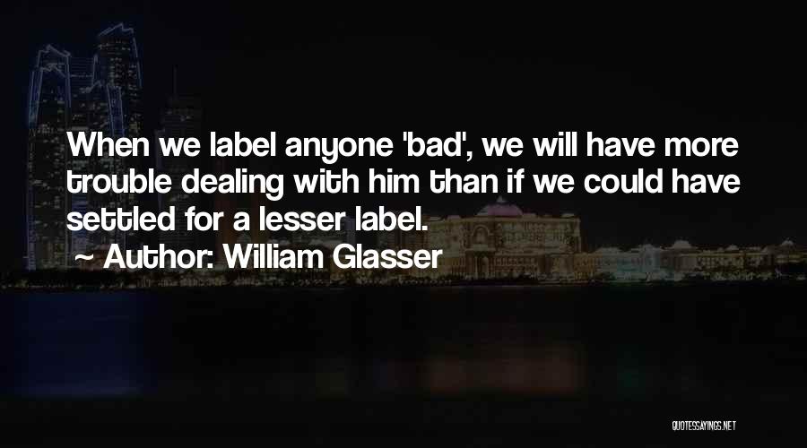 William Glasser Quotes: When We Label Anyone 'bad', We Will Have More Trouble Dealing With Him Than If We Could Have Settled For