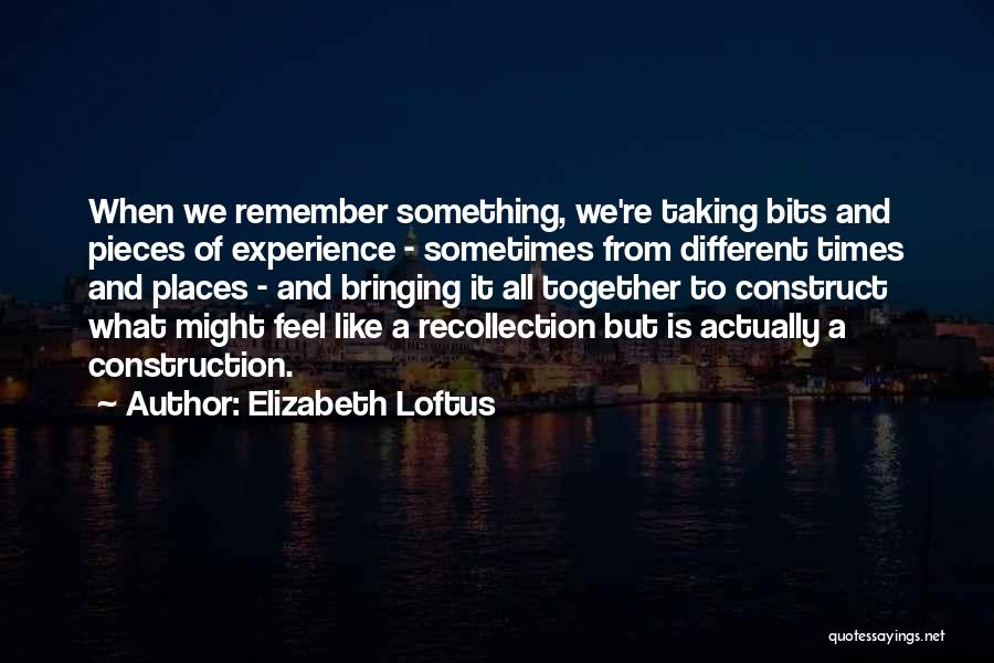 Elizabeth Loftus Quotes: When We Remember Something, We're Taking Bits And Pieces Of Experience - Sometimes From Different Times And Places - And