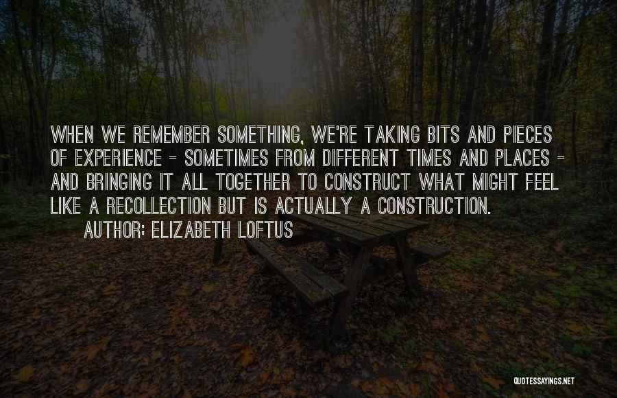 Elizabeth Loftus Quotes: When We Remember Something, We're Taking Bits And Pieces Of Experience - Sometimes From Different Times And Places - And