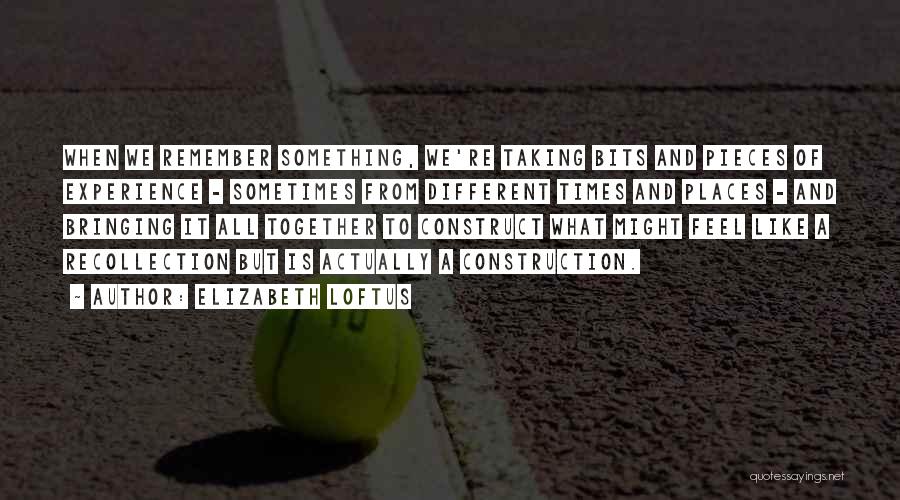 Elizabeth Loftus Quotes: When We Remember Something, We're Taking Bits And Pieces Of Experience - Sometimes From Different Times And Places - And