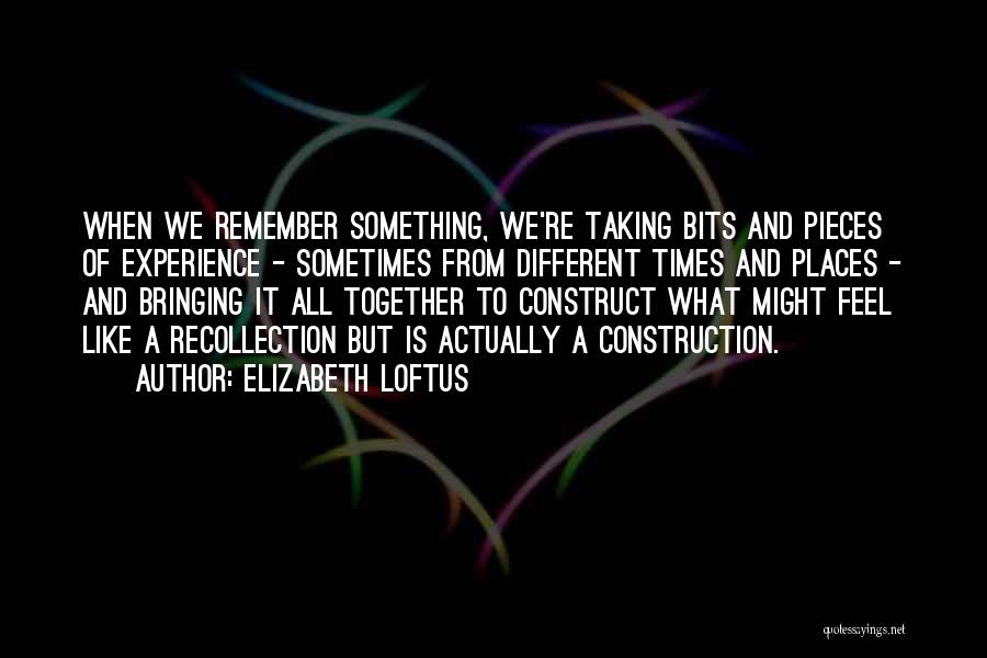 Elizabeth Loftus Quotes: When We Remember Something, We're Taking Bits And Pieces Of Experience - Sometimes From Different Times And Places - And