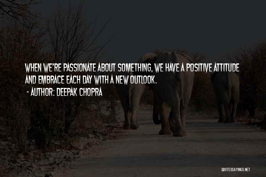 Deepak Chopra Quotes: When We're Passionate About Something, We Have A Positive Attitude And Embrace Each Day With A New Outlook.