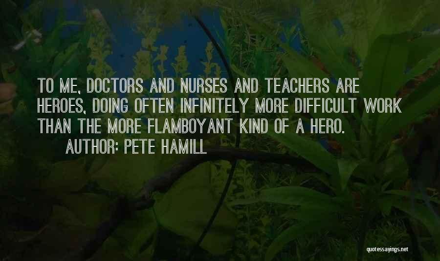 Pete Hamill Quotes: To Me, Doctors And Nurses And Teachers Are Heroes, Doing Often Infinitely More Difficult Work Than The More Flamboyant Kind