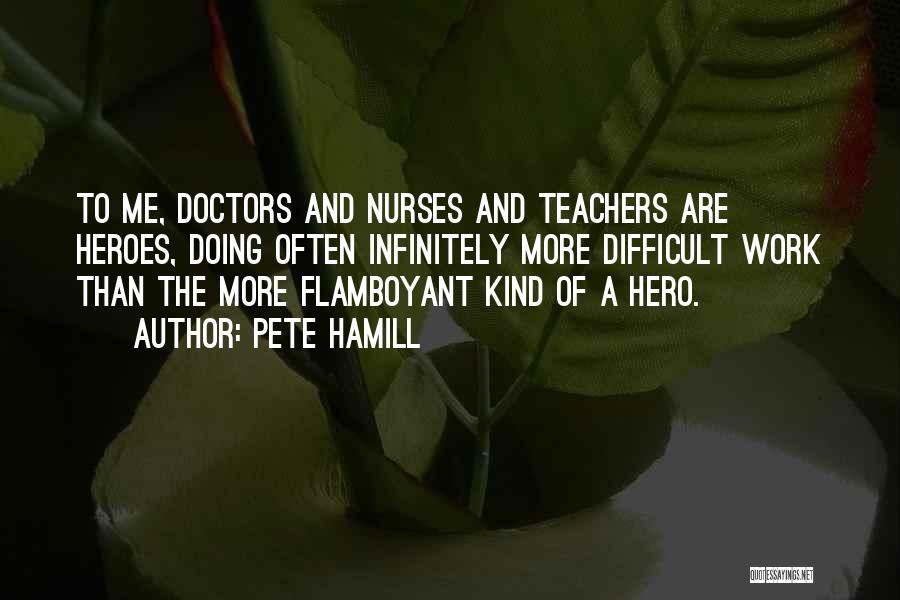 Pete Hamill Quotes: To Me, Doctors And Nurses And Teachers Are Heroes, Doing Often Infinitely More Difficult Work Than The More Flamboyant Kind