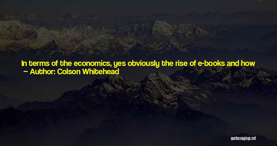 Colson Whitehead Quotes: In Terms Of The Economics, Yes Obviously The Rise Of E-books And How People Choose To Read Books Has A