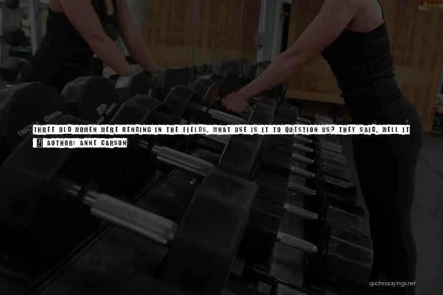 Anne Carson Quotes: Three Old Women Were Bending In The Fields. What Use Is It To Question Us? They Said. Well It Shortly