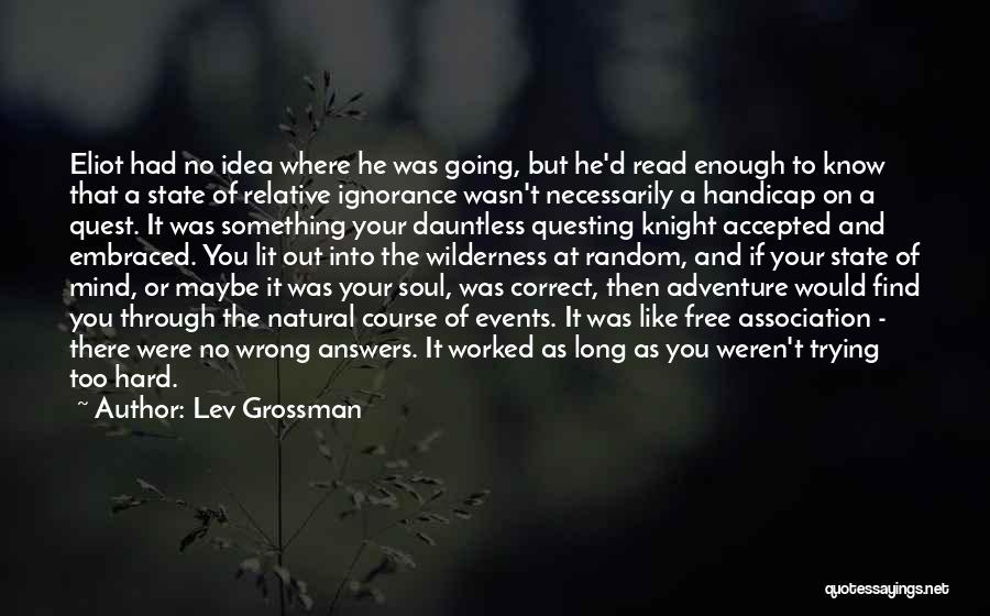 Lev Grossman Quotes: Eliot Had No Idea Where He Was Going, But He'd Read Enough To Know That A State Of Relative Ignorance