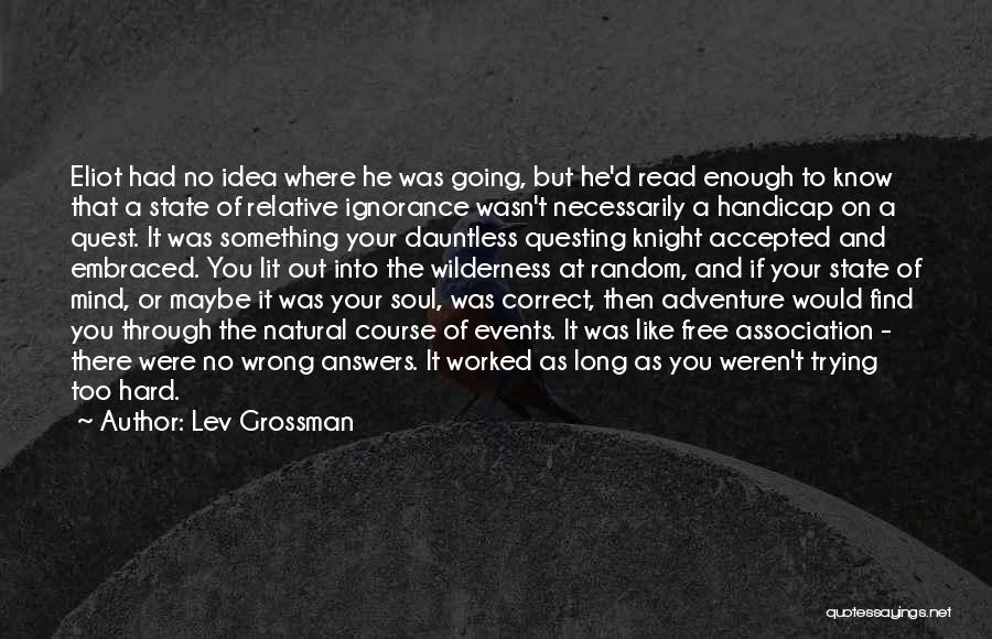 Lev Grossman Quotes: Eliot Had No Idea Where He Was Going, But He'd Read Enough To Know That A State Of Relative Ignorance