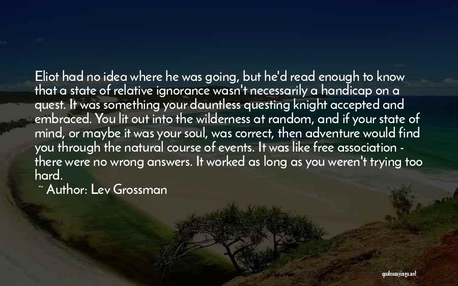 Lev Grossman Quotes: Eliot Had No Idea Where He Was Going, But He'd Read Enough To Know That A State Of Relative Ignorance