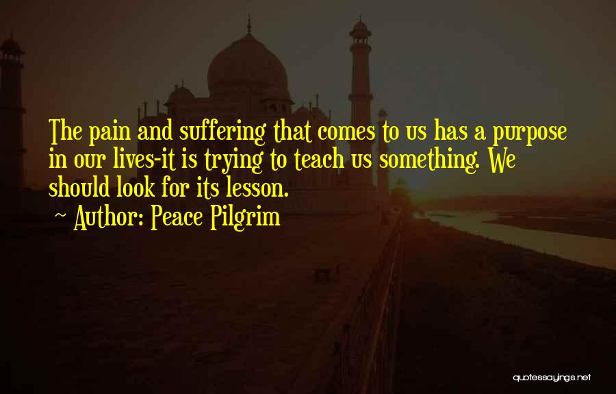 Peace Pilgrim Quotes: The Pain And Suffering That Comes To Us Has A Purpose In Our Lives-it Is Trying To Teach Us Something.