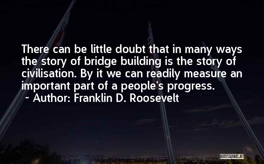 Franklin D. Roosevelt Quotes: There Can Be Little Doubt That In Many Ways The Story Of Bridge Building Is The Story Of Civilisation. By