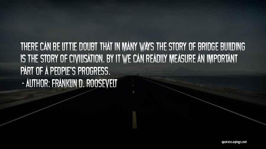 Franklin D. Roosevelt Quotes: There Can Be Little Doubt That In Many Ways The Story Of Bridge Building Is The Story Of Civilisation. By