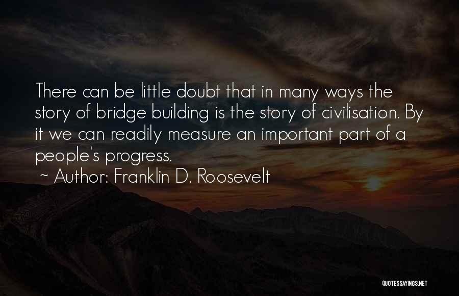 Franklin D. Roosevelt Quotes: There Can Be Little Doubt That In Many Ways The Story Of Bridge Building Is The Story Of Civilisation. By