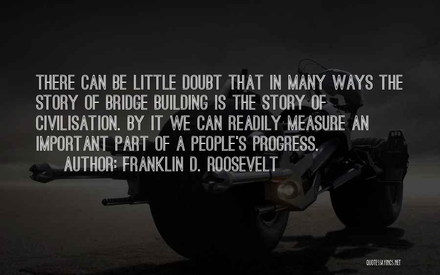 Franklin D. Roosevelt Quotes: There Can Be Little Doubt That In Many Ways The Story Of Bridge Building Is The Story Of Civilisation. By