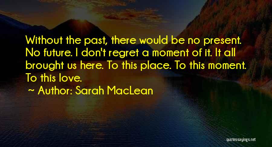 Sarah MacLean Quotes: Without The Past, There Would Be No Present. No Future. I Don't Regret A Moment Of It. It All Brought